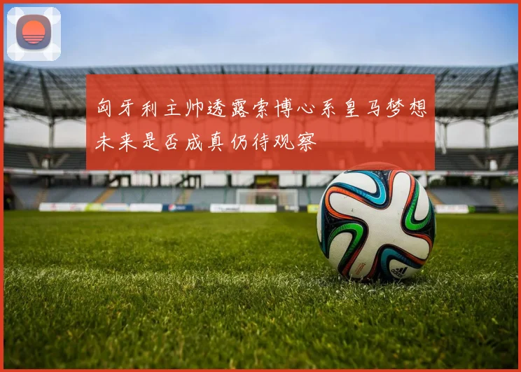 匈牙利主帅透露索博心系皇马梦想未来是否成真仍待观察