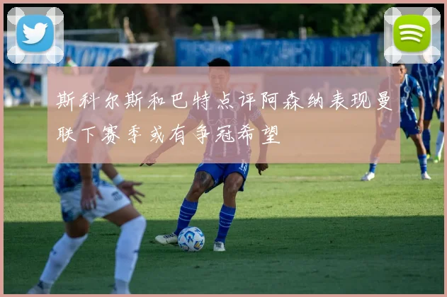 斯科尔斯和巴特点评阿森纳表现曼联下赛季或有争冠希望