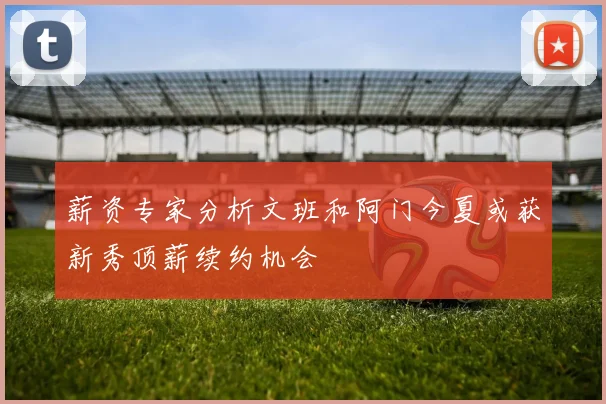 薪资专家分析文班和阿门今夏或获新秀顶薪续约机会