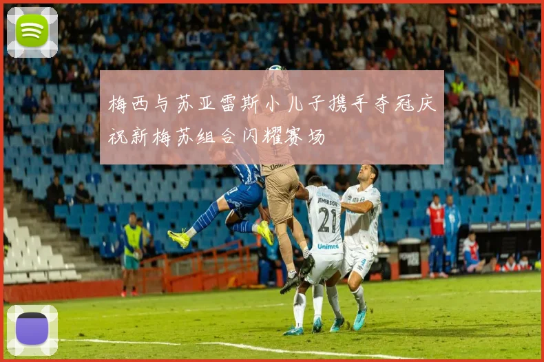 梅西与苏亚雷斯小儿子携手夺冠庆祝新梅苏组合闪耀赛场
