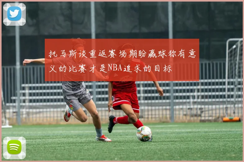 托马斯谈重返赛场期盼赢球称有意义的比赛才是NBA追求的目标