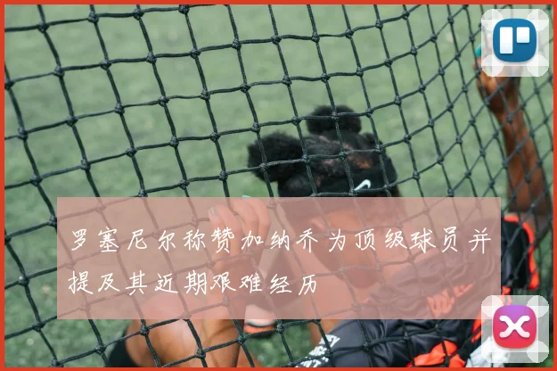 罗塞尼尔称赞加纳乔为顶级球员并提及其近期艰难经历