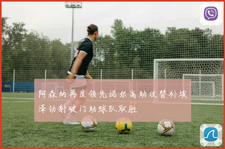 阿森纳再度领先诺尔高助攻替补埃泽劲射破门助球队取胜
