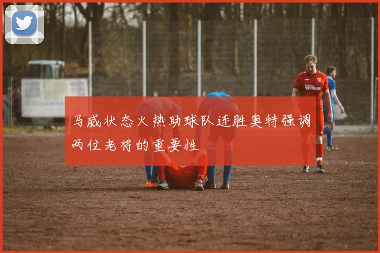 马威状态火热助球队连胜奥特强调两位老将的重要性
